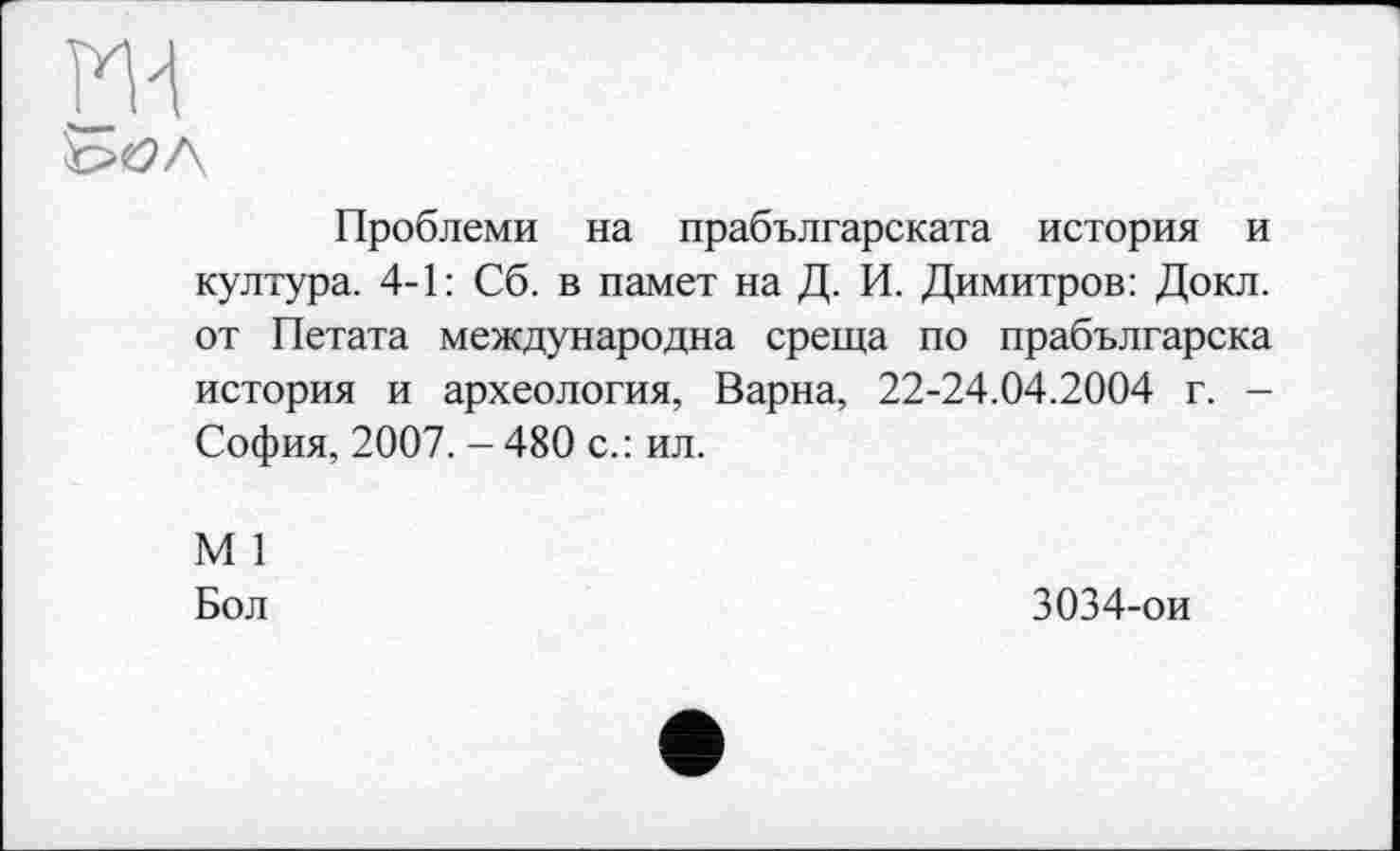 ﻿Проблеми на прабългарската история и култура. 4-1: Сб. в памет на Д. И. Димитров: Докл. от Петата международна среща по прабългарска история и археология, Варна, 22-24.04.2004 г. -София, 2007. - 480 с.: ил.
М 1
Бол	3034-ои